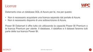 ©2022 WPC. All rights reserved. 13
Licenze
Datamarts crea un database SQL di Azure per te, ma per questo:
• Non è necessario acquistare una licenza separata dal portale di Azure.
• Non è necessario disporre di una sottoscrizione di Azure.
Power BI Datamart ti offre tutto ciò utilizzando la capacità Power BI Premium o
la licenza Premium per utente. Il database, il dataflow e il dataset faranno tutti
parte della tua licenza Power BI.
 