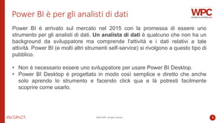 ©2022 WPC. All rights reserved. 4
Power BI è per gli analisti di dati
Power BI è arrivato sul mercato nel 2015 con la promessa di essere uno
strumento per gli analisti di dati. Un analista di dati è qualcuno che non ha un
background da sviluppatore ma comprende l'attività e i dati relativi a tale
attività. Power BI (e molti altri strumenti self-service) si rivolgono a questo tipo di
pubblico.
• Non è necessario essere uno sviluppatore per usare Power BI Desktop.
• Power BI Desktop è progettato in modo così semplice e diretto che anche
solo aprendo lo strumento e facendo click qua e là potresti facilmente
scoprire come usarlo.
 