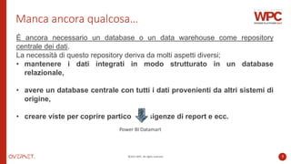 ©2022 WPC. All rights reserved. 7
Manca ancora qualcosa…
È ancora necessario un database o un data warehouse come repository
centrale dei dati.
La necessità di questo repository deriva da molti aspetti diversi;
• mantenere i dati integrati in modo strutturato in un database
relazionale,
• avere un database centrale con tutti i dati provenienti da altri sistemi di
origine,
• creare viste per coprire particolari esigenze di report e ecc.
Power BI Datamart
 