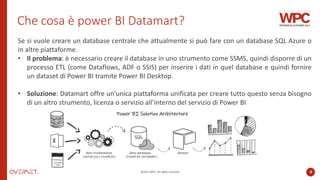 ©2022 WPC. All rights reserved. 8
Che cosa è power BI Datamart?
Se si vuole creare un database centrale che attualmente si può fare con un database SQL Azure o
in altre piattaforme.
• Il problema: è necessario creare il database in uno strumento come SSMS, quindi disporre di un
processo ETL (come Dataflows, ADF o SSIS) per inserire i dati in quel database e quindi fornire
un dataset di Power BI tramite Power BI Desktop.
• Soluzione: Datamart offre un'unica piattaforma unificata per creare tutto questo senza bisogno
di un altro strumento, licenza o servizio all’interno del servizio di Power BI
 