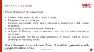 ©2022 WPC. All rights reserved. 9
Scenari di utilizzo
Power BI Datamart per Data Analyst
• Analista di dati in una piccola e media azienda.
• Background non è lo sviluppo.
• Conosce, comprende come opera l'azienda e comprende i dati relativi
all'azienda.
• Vuole creare dashboard e report in Power BI.
• In Power BI Desktop, presto si renderà conto che non esiste una buona
governance
• La sua azienda non ha un data warehouse, o nessun team di BI per
costruirgli un repository simile.
Con il Datamart: è una soluzione Power BI scalabile, governata e self-
service allo stesso tempo.
 
