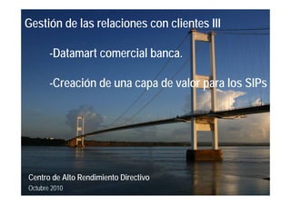 Gestión de las relaciones con clientes III
-Datamart comercial banca.
-Creación de una capa de valor para los SIPs
Centro de Alto Rendimiento Directivo
Octubre 2010
 