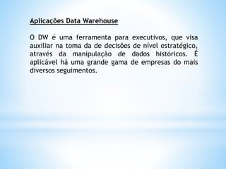 Aplicações Data Warehouse
O DW é uma ferramenta para executivos, que visa
auxiliar na toma da de decisões de nível estratégico,
através da manipulação de dados históricos. É
aplicável há uma grande gama de empresas do mais
diversos seguimentos.
 