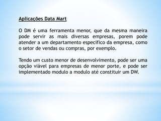 Aplicações Data Mart
O DM é uma ferramenta menor, que da mesma maneira
pode servir as mais diversas empresas, porem pode
atender a um departamento especifico da empresa, como
o setor de vendas ou compras, por exemplo.
Tendo um custo menor de desenvolvimento, pode ser uma
opção viável para empresas de menor porte, e pode ser
implementado modulo a modulo até constituir um DW.
 