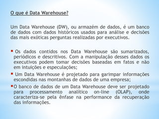 O que é Data Warehouse?
Um Data Warehouse (DW), ou armazém de dados, é um banco
de dados com dados históricos usados para análise e decisões
das mais exóticas perguntas realizadas por executivos.
 Os dados contidos nos Data Warehouse são sumarizados,
periódicos e descritivos. Com a manipulação desses dados os
executivos podem tomar decisões baseadas em fatos e não
em intuições e especulações;
 Um Data Warehouse é projetado para garimpar informações
escondidas nas montanhas de dados de uma empresa;
O banco de dados de um Data Warehouse deve ser projetado
para processamento analítico on-line (OLAP), onde
caracteriza-se pela ênfase na performance da recuperação
das informações.
 