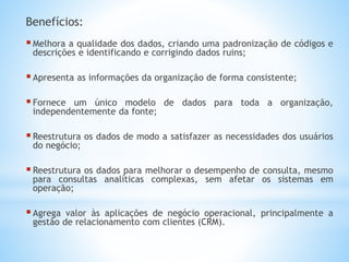 Benefícios:
Melhora a qualidade dos dados, criando uma padronização de códigos e
descrições e identificando e corrigindo dados ruins;
Apresenta as informações da organização de forma consistente;
Fornece um único modelo de dados para toda a organização,
independentemente da fonte;
Reestrutura os dados de modo a satisfazer as necessidades dos usuários
do negócio;
Reestrutura os dados para melhorar o desempenho de consulta, mesmo
para consultas analíticas complexas, sem afetar os sistemas em
operação;
Agrega valor às aplicações de negócio operacional, principalmente a
gestão de relacionamento com clientes (CRM).
 