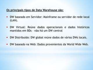 Os principais tipos de Data Warehouse são:
 DW baseado em Servidor: Mainframe ou servidor de rede local
(LAN).
 DW Virtual: Reúne dados operacionais e dados históricos
mantidos em BDs – não há um DW central
 DW Distribuído: DW global reúne dados de vários DWs locais.
 DW baseado na Web: Dados provenientes da World Wide Web.
 