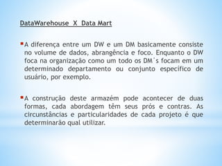 DataWarehouse X Data Mart
A diferença entre um DW e um DM basicamente consiste
no volume de dados, abrangência e foco. Enquanto o DW
foca na organização como um todo os DM´s focam em um
determinado departamento ou conjunto específico de
usuário, por exemplo.
A construção deste armazém pode acontecer de duas
formas, cada abordagem têm seus prós e contras. As
circunstâncias e particularidades de cada projeto é que
determinarão qual utilizar.
 