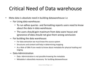 Critical Need of Data warehouse
• Meta data is absolute need in building datawarehouse i.e
– For Using data warehouse:
• To run adhoc queries and formatting reports users need to know
about the data in data warehouse.
• The users should gain maximum from data ware house and
ignorance of data should not give them wrong conclusion
– For building the data warehouse:
• For data extraction we must know the source system
• Structures and content will help in determining mapping
• As a Role of DBA if one needs to know about metadata for physical loading and
staging.
– Data Administration
• Data Administration is not possible knowing the metadata
• Metadata is absoultely necessary for building datawarehouse
www.notesvillage.com
 