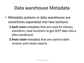 Data warehouse Metadata
• Metadata systems in data warehouse are
sometimes separated into two sections:
1.back room metadata that are used for Extract,
transform, load functions to get OLTP data into a
data warehouse
2.front room metadata that are used to label
screens and create reports
www.notesvillage.com
 