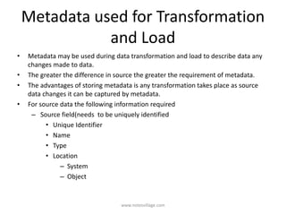 Metadata used for Transformation
and Load
• Metadata may be used during data transformation and load to describe data any
changes made to data.
• The greater the difference in source the greater the requirement of metadata.
• The advantages of storing metadata is any transformation takes place as source
data changes it can be captured by metadata.
• For source data the following information required
– Source field(needs to be uniquely identified
• Unique Identifier
• Name
• Type
• Location
– System
– Object
www.notesvillage.com
 