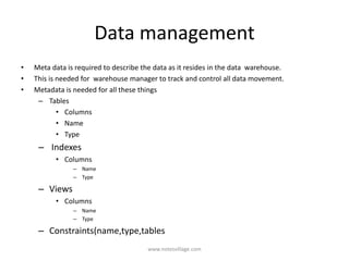 Data management
• Meta data is required to describe the data as it resides in the data warehouse.
• This is needed for warehouse manager to track and control all data movement.
• Metadata is needed for all these things
– Tables
• Columns
• Name
• Type
– Indexes
• Columns
– Name
– Type
– Views
• Columns
– Name
– Type
– Constraints(name,type,tables
www.notesvillage.com
 