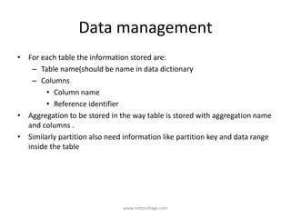 Data management
• For each table the information stored are:
– Table name(should be name in data dictionary
– Columns
• Column name
• Reference identifier
• Aggregation to be stored in the way table is stored with aggregation name
and columns .
• Similarly partition also need information like partition key and data range
inside the table
www.notesvillage.com
 