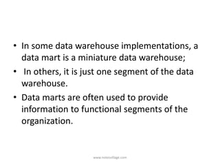 • In some data warehouse implementations, a
data mart is a miniature data warehouse;
• In others, it is just one segment of the data
warehouse.
• Data marts are often used to provide
information to functional segments of the
organization.
www.notesvillage.com
 
