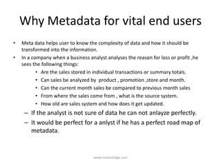 Why Metadata for vital end users
• Meta data helps user to know the complexity of data and how it should be
transformed into the information.
• In a company when a business analyst analyses the reason for loss or profit ,he
sees the following things:
• Are the sales stored in individual transactions or summary totals.
• Can sales be analyzed by product , promotion ,store and month.
• Can the current month sales be compared to previous month sales
• From where the sales come from , what is the source system.
• How old are sales system and how does it get updated.
– If the analyst is not sure of data he can not anlayze perfectly.
– It would be perfect for a anlyst if he has a perfect road map of
metadata.
www.notesvillage.com
 