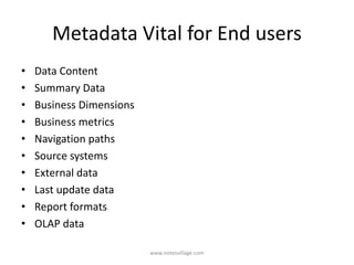 Metadata Vital for End users
• Data Content
• Summary Data
• Business Dimensions
• Business metrics
• Navigation paths
• Source systems
• External data
• Last update data
• Report formats
• OLAP data
www.notesvillage.com
 