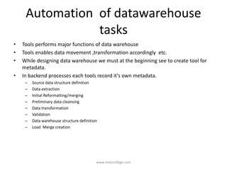 Automation of datawarehouse
tasks
• Tools performs major functions of data warehouse
• Tools enables data movement ,transformation accordingly etc.
• While designing data warehouse we must at the beginning see to create tool for
metadata.
• In backend processes each tools record it’s own metadata.
– Source data structure definition
– Data extraction
– Initial Reformatting/merging
– Preliminary data cleansing
– Data transformation
– Validation
– Data warehouse structure definition
– Load Merge creation
www.notesvillage.com
 