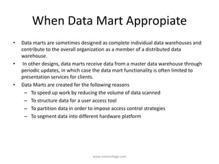 When Data Mart Appropiate
• Data marts are sometimes designed as complete individual data warehouses and
contribute to the overall organization as a member of a distributed data
warehouse.
• In other designs, data marts receive data from a master data warehouse through
periodic updates, in which case the data mart functionality is often limited to
presentation services for clients.
• Data Marts are created for the following reasons
– To speed up work by reducing the volume of data scanned
– To structure data for a user access tool
– To partition data in order to impose access control strategies
– To segment data into different hardware platform
www.notesvillage.com
 