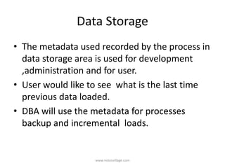 Data Storage
• The metadata used recorded by the process in
data storage area is used for development
,administration and for user.
• User would like to see what is the last time
previous data loaded.
• DBA will use the metadata for processes
backup and incremental loads.
www.notesvillage.com
 