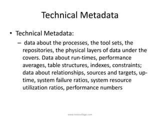 Technical Metadata
• Technical Metadata:
– data about the processes, the tool sets, the
repositories, the physical layers of data under the
covers. Data about run-times, performance
averages, table structures, indexes, constraints;
data about relationships, sources and targets, up-
time, system failure ratios, system resource
utilization ratios, performance numbers
www.notesvillage.com
 