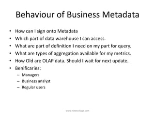 Behaviour of Business Metadata
• How can I sign onto Metadata
• Which part of data warehouse I can access.
• What are part of definition I need on my part for query.
• What are types of aggregation available for my metrics.
• How Old are OLAP data. Should I wait for next update.
• Benificaries:
– Managers
– Business analyst
– Regular users
www.notesvillage.com
 