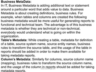 Business MetaData:
In IT, Business Metadata is adding additional text or statement
around a particular word that adds value to data. Business
Metadata is about creating definitions, business rules. For
example, when tables and columns are created the following
business metadata would be more useful for generating reports to
functional and technical team. The advantage is of this business
metadata is whether they are technical or non-technical,
everybody would understand what is going on within the
organization.
Table’s Metadata: While creating a table, metadata for definition
of a table, source system name, source entity names, business
rules to transform the source table, and the usage of the table in
reports should be added in order to make them available for
taking metadata reports.
Column’s Metadata: Similarly for columns, source column name
(mapping), business rules to transform the source column name,
and the usage of the column in reports should be added for taking
metadata reports.
www.notesvillage.com
 