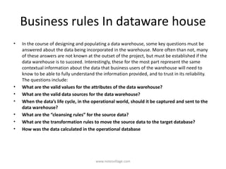 Business rules In dataware house
• In the course of designing and populating a data warehouse, some key questions must be
answered about the data being incorporated in the warehouse. More often than not, many
of these answers are not known at the outset of the project, but must be established if the
data warehouse is to succeed. Interestingly, these for the most part represent the same
contextual information about the data that business users of the warehouse will need to
know to be able to fully understand the information provided, and to trust in its reliability.
The questions include:
• What are the valid values for the attributes of the data warehouse?
• What are the valid data sources for the data warehouse?
• When the data’s life cycle, in the operational world, should it be captured and sent to the
data warehouse?
• What are the “cleansing rules” for the source data?
• What are the transformation rules to move the source data to the target database?
• How was the data calculated in the operational database
www.notesvillage.com
 