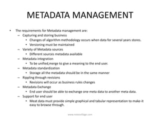 METADATA MANAGEMENT
• The requirements for Metadata management are:
– Capturing and storing business
• Changes of algorithm methodology occurs when data for several years stores.
• Versioning must be maintained
– Variety of Metadata sources
• Different sources metadata available
– Metadata integration
• To be unified,merge to give a meaning to the end user.
– Metadata standardization
• Storage all the metadata should be in the same manner
– Rippling through revisions
• Revisions will occur as business rules changes
– Metadata Exchange
• End user should be able to exchange one meta data to another meta data.
– Support for end user
• Meat data must provide simple graphical and tabular representation to make-it
easy to browse through.
www.notesvillage.com
 