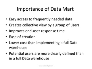 Importance of Data Mart
• Easy access to frequently needed data
• Creates collective view by a group of users
• Improves end-user response time
• Ease of creation
• Lower cost than implementing a full Data
warehouse
• Potential users are more clearly defined than
in a full Data warehouse
www.notesvillage.com
 