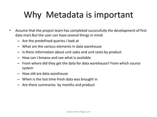 Why Metadata is important
• Assume that the project team has completed successfully the development of first
data mart.But the user can have several things in mind:
– Are the predefined queries I look at
– What are the various elements in data warehouse
– Is there information about unit sales and unit costs by product
– How can I browse and see what is available
– From where did they get the data for data warehouse? From which source
system
– How old are data warehouse
– When is the last time fresh data was brought in
– Are there summaries by months and product
www.notesvillage.com
 