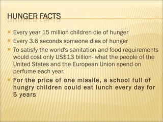 Every year 15 million children die of hunger Every 3.6 seconds someone dies of hunger To satisfy the world's sanitation and food requirements would cost only US$13 billion- what the people of the United States and the European Union spend on perfume each year.  For the price of one missile, a school full of hungry children could eat lunch every day for 5 years 