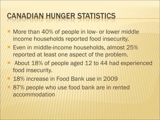 More than 40% of people in low- or lower middle income households reported food insecurity. Even in middle-income households, almost 25% reported at least one aspect of the problem. About 18% of people aged 12 to 44 had experienced food insecurity. 18% increase in Food Bank use in 2009 87% people who use food bank are in rented accommodation 