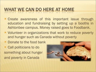 Create awareness of this important issue through education and fundraising by setting up a booths in Ashtonbee campus. Money raised goes to Foodbank. Volunteer in organizations that work to reduce poverty and hunger such as Canada without poverty Donate to the food bank Call politicians to do  something about hunger  and poverty in Canada 