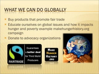 Buy products that promote fair trade Educate ourselves on global issues and how it impacts hunger and poverty example makehungerhistory.org campaign Donate to advocacy organizations 