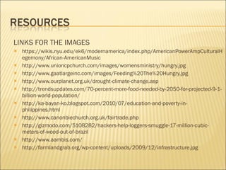 LINKS FOR THE IMAGES https://wikis.nyu.edu/ek6/modernamerica/index.php/AmericanPowerAmpCulturalHegemony/African-AmericanMusic http://www.unioncpchurch.com/images/womensministry/hungry.jpg http://www.gaatlargeinc.com/images/Feeding%20The%20Hungry.jpg http://www.ourplanet.org.uk/drought-climate-change.asp http://trendsupdates.com/70-percent-more-food-needed-by-2050-for-projected-9-1-billion-world-population/ http://ka-bayan-ko.blogspot.com/2010/07/education-and-poverty-in-philippines.html http://www.canonbiechurch.org.uk/fairtrade.php http://gizmodo.com/5108282/hackers-help-loggers-smuggle-17-million-cubic-meters-of-wood-out-of-brazil http://www.aambis.com/ http://farmlandgrab.org/wp-content/uploads/2009/12/infrastructure.jpg 