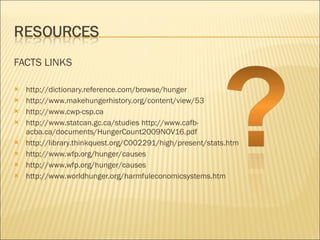 FACTS LINKS http://dictionary.reference.com/browse/hunger http://www.makehungerhistory.org/content/view/53 http://www.cwp-csp.ca http://www.statcan.gc.ca/studies http://www.cafb-acba.ca/documents/HungerCount2009NOV16.pdf http://library.thinkquest.org/C002291/high/present/stats.htm http://www.wfp.org/hunger/causes http://www.wfp.org/hunger/causes http://www.worldhunger.org/harmfuleconomicsystems.htm 