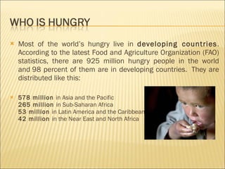 Most of the world’s hungry live in  developing countries . According to the latest Food and Agriculture Organization (FAO) statistics, there are 925 million hungry people in the world and 98 percent of them are in developing countries.  They are distributed like this: 578 million  in Asia and the Pacific 265 million  in Sub-Saharan Africa  53 million  in Latin America and the Caribbean  42 million  in the Near East and North Africa 