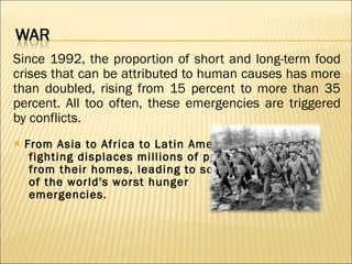Since 1992, the proportion of short and long-term food crises that can be attributed to human causes has more than doubled, rising from 15 percent to more than 35 percent. All too often, these emergencies are triggered by conflicts. From Asia to Africa to Latin America,  fighting displaces millions of people  from their homes, leading to some  of the world's worst hunger  emergencies.     