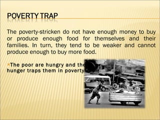 The poverty-stricken do not have enough money to buy or produce enough food for themselves and their families. In turn, they tend to be weaker and cannot produce enough to buy more food. The poor are hungry and their  hunger traps them in poverty. 