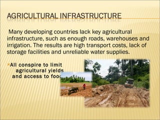   Many developing countries lack key agricultural infrastructure, such as enough roads, warehouses and irrigation. The results are high transport costs, lack of storage facilities and unreliable water supplies.  All conspire to limit  agricultural yields  and access to food. 