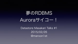 夢のRDBMS
Auroraサイコー！
Datastore Masakari Talks #1
2015/02/26
@maroon1st
 