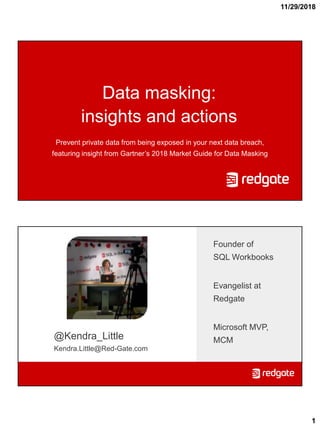 11/29/2018
1
Data masking:
insights and actions
Prevent private data from being exposed in your next data breach,
featuring insight from Gartner’s 2018 Market Guide for Data Masking
@Kendra_Little
Kendra.Little@Red-Gate.com
Founder of
SQL Workbooks
Evangelist at
Redgate
Microsoft MVP,
MCM
 