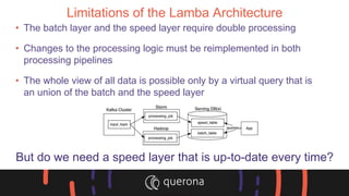 Limitations of the Lamba Architecture
• The batch layer and the speed layer require double processing
• Changes to the processing logic must be reimplemented in both
processing pipelines
• The whole view of all data is possible only by a virtual query that is
an union of the batch and the speed layer
But do we need a speed layer that is up-to-date every time?
 