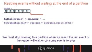 Reading events without waiting at the end of a partition
KafkaConsumer<~> consumer =...
ConsumerRecords<~> records = consumer.pool(10000);
We must stop listening to a partition when we reach the last event or
the reader will wait or consume events forever
Partition 1
 