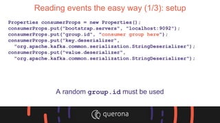Reading events the easy way (1/3): setup
Properties consumerProps = new Properties();
consumerProps.put("bootstrap.servers", "localhost:9092");
consumerProps.put("group.id", "consumer group here");
consumerProps.put("key.deserializer",
"org.apache.kafka.common.serialization.StringDeserializer");
consumerProps.put("value.deserializer",
"org.apache.kafka.common.serialization.StringDeserializer");
A random group.id must be used
 