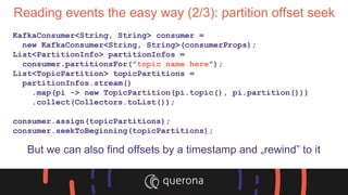 Reading events the easy way (2/3): partition offset seek
KafkaConsumer<String, String> consumer =
new KafkaConsumer<String, String>(consumerProps);
List<PartitionInfo> partitionInfos =
consumer.partitionsFor("topic name here");
List<TopicPartition> topicPartitions =
partitionInfos.stream()
.map(pi -> new TopicPartition(pi.topic(), pi.partition()))
.collect(Collectors.toList());
consumer.assign(topicPartitions);
consumer.seekToBeginning(topicPartitions);
But we can also find offsets by a timestamp and „rewind” to it
 