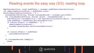 Reading events the easy way (3/3): reading loop
Map<TopicPartition, Long> endOffsets = consumer.endOffsets(topicPartitions);
int remainingPartitionsCount = endOffsets.size();
while(remainingPartitionsCount > 0) {
ConsumerRecords<String, String> consumerRecords = consumer.poll(10000);
for (ConsumerRecord<String, String> record : consumerRecords) {
TopicPartition recordPartition = new TopicPartition(record.topic(), record.partition());
long endOffset = endOffsets.get(recordPartition);
if (record.offset() == endOffset - 1) {
remainingPartitionsCount--;
consumer.pause(Arrays.asList(recordPartition));
}
if (record.offset() < endOffset)
processRecord(record);
}
if (consumerRecords.isEmpty())
break;
}
 