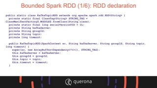 Bounded Spark RDD (1/6): RDD declaration
public static class KafkaTopicRDD extends org.apache.spark.rdd.RDD<String> {
private static final ClassTag<String> STRING_TAG =
ClassManifestFactory$.MODULE$.fromClass(String.class);
private static final long serialVersionUID = 1L;
private String kafkaServer;
private String groupId;
private String topic;
private long timeout;
public KafkaTopicRDD(SparkContext sc, String kafkaServer, String groupId, String topic,
long timeout) {
super(sc, new ArrayBuffer<Dependency<?>>(), STRING_TAG);
this.kafkaServer = kafkaServer;
this.groupId = groupId;
this.topic = topic;
this.timeout = timeout;
}
 