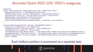 Bounded Spark RDD (2/6): RDD’s compute
@Override
public Iterator<String> compute(Partition arg0, TaskContext arg1) {
KafkaTopicPartition p = (KafkaTopicPartition)arg0;
KafkaConsumer<String, String> kafkaConsumer = createKafkaConsumer();
TopicPartition partition = new TopicPartition(topic, p.partition);
kafkaConsumer.assign(Arrays.asList(partition));
kafkaConsumer.seek(partition, p.startOffset);
return new KafkaTopicIterator(kafkaConsumer, p.endOffset, this.timeout);
}
private KafkaConsumer<String, String> createKafkaConsumer() {
Properties consumerProps = new Properties();
consumerProps.put("bootstrap.servers", this.kafkaServer);
consumerProps.put("group.id", this.groupId);
consumerProps.put("key.deserializer", "org.apache.kafka.common.serialization.StringDeserializer");
consumerProps.put("value.deserializer", "org.apache.kafka.common.serialization.StringDeserializer");
KafkaConsumer<String, String> consumer = new KafkaConsumer<String, String>(consumerProps);
return consumer;
}
Each Kafka’s partition is processed as a separate task
 