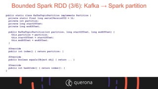Bounded Spark RDD (3/6): Kafka → Spark partition
public static class KafkaTopicPartition implements Partition {
private static final long serialVersionUID = 1L;
private int partition;
private long startOffset;
private long endOffset;
public KafkaTopicPartition(int partition, long startOffset, long endOffset) {
this.partition = partition;
this.startOffset = startOffset;
this.endOffset = endOffset;
}
@Override
public int index() { return partition; }
@Override
public boolean equals(Object obj) { return ... }
@Override
public int hashCode() { return index(); }
}
 